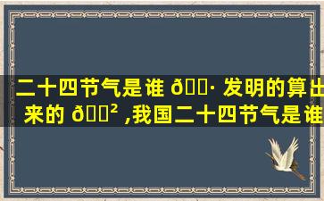 二十四节气是谁 🌷 发明的算出来的 🌲 ,我国二十四节气是谁发明的